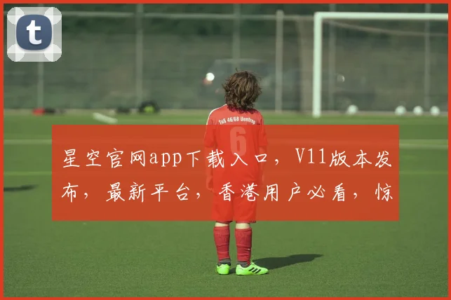 星空官网app下载入口，V11版本发布，最新平台，香港用户必看，惊喜不断