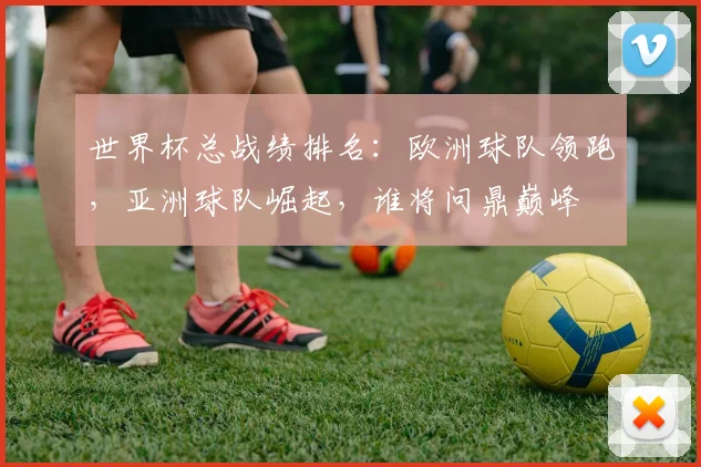 世界杯总战绩排名：欧洲球队领跑，亚洲球队崛起，谁将问鼎巅峰