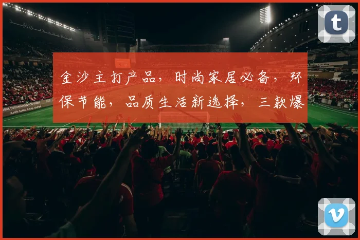 金沙主打产品，时尚家居必备，环保节能，品质生活新选择，三款爆款，尽在金沙家居