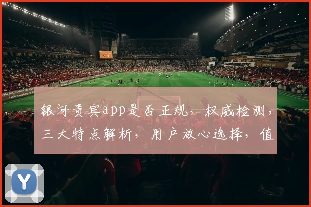 银河贵宾app是否正规，权威检测，三大特点解析，用户放心选择，值得信赖。