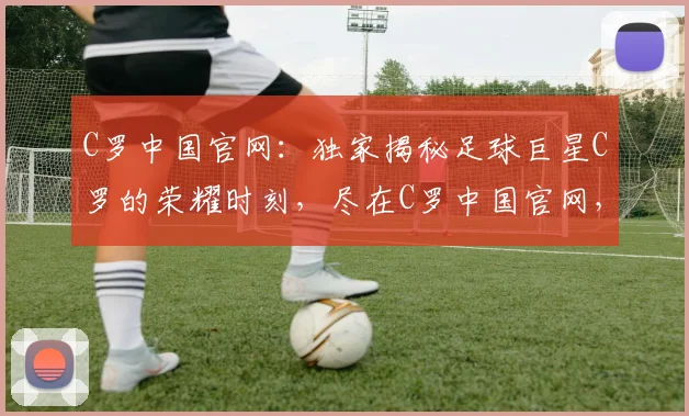 C罗中国官网：独家揭秘足球巨星C罗的荣耀时刻，尽在C罗中国官网，不容错过